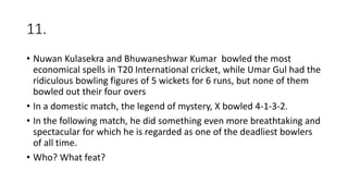 11.
• Nuwan Kulasekra and Bhuwaneshwar Kumar bowled the most
economical spells in T20 International cricket, while Umar Gul had the
ridiculous bowling figures of 5 wickets for 6 runs, but none of them
bowled out their four overs
• In a domestic match, the legend of mystery, X bowled 4-1-3-2.
• In the following match, he did something even more breathtaking and
spectacular for which he is regarded as one of the deadliest bowlers
of all time.
• Who? What feat?
 
