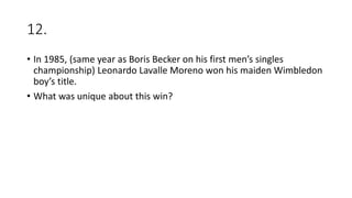 12.
• In 1985, (same year as Boris Becker on his first men’s singles
championship) Leonardo Lavalle Moreno won his maiden Wimbledon
boy’s title.
• What was unique about this win?
 