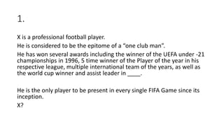 1.
X is a professional football player.
He is considered to be the epitome of a “one club man”.
He has won several awards including the winner of the UEFA under -21
championships in 1996, 5 time winner of the Player of the year in his
respective league, multiple international team of the years, as well as
the world cup winner and assist leader in ____.
He is the only player to be present in every single FIFA Game since its
inception.
X?
 