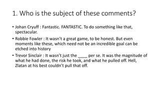 1. Who is the subject of these comments?
• Johan Cryuff : Fantastic. FANTASTIC. To do something like that,
spectacular.
• Robbie Fowler : It wasn’t a great game, to be honest. But even
moments like these, which need not be an incredible goal can be
etched into history
• Trevor Sinclair : It wasn’t just the ____ per se. It was the magnitude of
what he had done, the risk he took, and what he pulled off. Hell,
Zlatan at his best couldn’t pull that off.
 