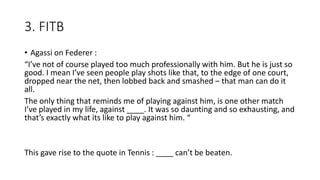3. FITB
• Agassi on Federer :
“I’ve not of course played too much professionally with him. But he is just so
good. I mean I’ve seen people play shots like that, to the edge of one court,
dropped near the net, then lobbed back and smashed – that man can do it
all.
The only thing that reminds me of playing against him, is one other match
I’ve played in my life, against ____. It was so daunting and so exhausting, and
that’s exactly what its like to play against him. “
This gave rise to the quote in Tennis : ____ can’t be beaten.
 