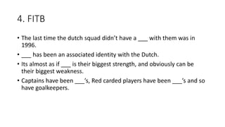 4. FITB
• The last time the dutch squad didn’t have a ___ with them was in
1996.
• ___ has been an associated identity with the Dutch.
• Its almost as if ___ is their biggest strength, and obviously can be
their biggest weakness.
• Captains have been ___’s, Red carded players have been ___’s and so
have goalkeepers.
 