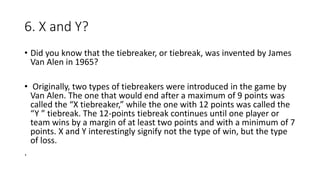 6. X and Y?
• Did you know that the tiebreaker, or tiebreak, was invented by James
Van Alen in 1965?
• Originally, two types of tiebreakers were introduced in the game by
Van Alen. The one that would end after a maximum of 9 points was
called the “X tiebreaker,” while the one with 12 points was called the
“Y ” tiebreak. The 12-points tiebreak continues until one player or
team wins by a margin of at least two points and with a minimum of 7
points. X and Y interestingly signify not the type of win, but the type
of loss.
.
 