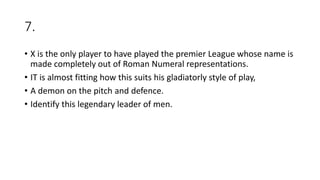 7.
• X is the only player to have played the premier League whose name is
made completely out of Roman Numeral representations.
• IT is almost fitting how this suits his gladiatorly style of play,
• A demon on the pitch and defence.
• Identify this legendary leader of men.
 
