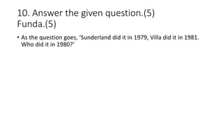 10. Answer the given question.(5)
Funda.(5)
• As the question goes, ‘Sunderland did it in 1979, Villa did it in 1981.
Who did it in 1980?’
 
