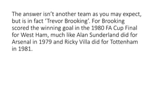 The answer isn’t another team as you may expect,
but is in fact ‘Trevor Brooking’. For Brooking
scored the winning goal in the 1980 FA Cup Final
for West Ham, much like Alan Sunderland did for
Arsenal in 1979 and Ricky Villa did for Tottenham
in 1981.
 