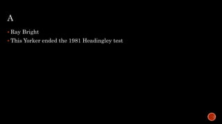 A
 Ray Bright
 This Yorker ended the 1981 Headingley test
 