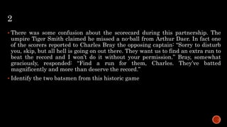 2
 There was some confusion about the scorecard during this partnership. The
umpire Tiger Smith claimed he missed a no-ball from Arthur Daer. In fact one
of the scorers reported to Charles Bray the opposing captain: “Sorry to disturb
you, skip, but all hell is going on out there. They want us to find an extra run to
beat the record and I won’t do it without your permission.” Bray, somewhat
graciously, responded: “Find a run for them, Charles. They’ve batted
magnificently and more than deserve the record.”
 Identify the two batsmen from this historic game
 