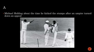 A
 Michael Holding about the time he kicked the stumps after an umpire turned
down an appeal
 