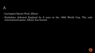 A
 Lavington Sports Oval, Albury
 Zimbabwe defeated England by 9 runs in the 1992 World Cup. The only
international game, Albury has hosted.
 