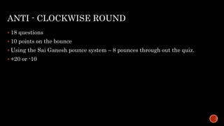 ANTI - CLOCKWISE ROUND
 18 questions
 10 points on the bounce
 Using the Sai Ganesh pounce system – 8 pounces through out the quiz.
 +20 or -10
 