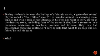 1
 During the break between the innings of a historic match, X gave what several
players called a ‘Churchillian’ speech’. He bounded around the changing room,
topless and with a look of raw intensity in his eyes and went to every player in
the dressing room, reminding them of the stakes if they lost: a return to their
mundane existences as teachers, postmen and farmers. Only two had
professional cricketing contracts. ‘I sure as hell don’t want to go back and sell
fabric,’ he told his team.
 Who?
 