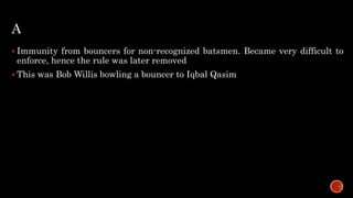 A
 Immunity from bouncers for non-recognized batsmen. Became very difficult to
enforce, hence the rule was later removed
 This was Bob Willis bowling a bouncer to Iqbal Qasim
 