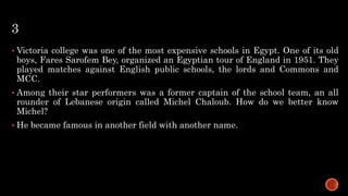 3
 Victoria college was one of the most expensive schools in Egypt. One of its old
boys, Fares Sarofem Bey, organized an Egyptian tour of England in 1951. They
played matches against English public schools, the lords and Commons and
MCC.
 Among their star performers was a former captain of the school team, an all
rounder of Lebanese origin called Michel Chaloub. How do we better know
Michel?
 He became famous in another field with another name.
 