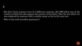4
 His first 3 List A games were in 3 different countries. His ODI debut was in his
country of birth but also against the country of his birth. After his test debut, he
was replaced by someone with a similar name as his in the next test.
 Who is this well travelled sportsman?
 