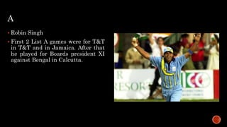 A
 Robin Singh
 First 2 List A games were for T&T
in T&T and in Jamaica. After that
he played for Boards president XI
against Bengal in Calcutta.
 