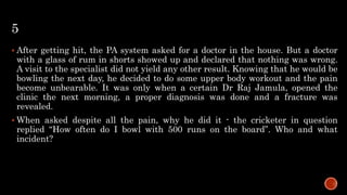 5
 After getting hit, the PA system asked for a doctor in the house. But a doctor
with a glass of rum in shorts showed up and declared that nothing was wrong.
A visit to the specialist did not yield any other result. Knowing that he would be
bowling the next day, he decided to do some upper body workout and the pain
become unbearable. It was only when a certain Dr Raj Jamula, opened the
clinic the next morning, a proper diagnosis was done and a fracture was
revealed.
 When asked despite all the pain, why he did it - the cricketer in question
replied “How often do I bowl with 500 runs on the board”. Who and what
incident?
 