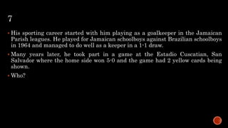 7
 His sporting career started with him playing as a goalkeeper in the Jamaican
Parish leagues. He played for Jamaican schoolboys against Brazilian schoolboys
in 1964 and managed to do well as a keeper in a 1-1 draw.
 Many years later, he took part in a game at the Estadio Cuscatian, San
Salvador where the home side won 5-0 and the game had 2 yellow cards being
shown.
 Who?
 