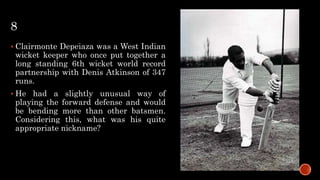 8
 Clairmonte Depeiaza was a West Indian
wicket keeper who once put together a
long standing 6th wicket world record
partnership with Denis Atkinson of 347
runs.
 He had a slightly unusual way of
playing the forward defense and would
be bending more than other batsmen.
Considering this, what was his quite
appropriate nickname?
 