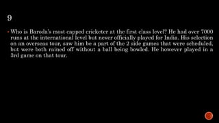 9
 Who is Baroda’s most capped cricketer at the first class level? He had over 7000
runs at the international level but never officially played for India. His selection
on an overseas tour, saw him be a part of the 2 side games that were scheduled,
but were both rained off without a ball being bowled. He however played in a
3rd game on that tour.
 