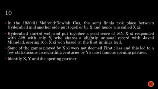 10
 In the 1930-31 Moin-ud-Dowlah Cup, the semi finals took place between
Hyderabad and another side put together by X and hence was called X xi.
 Hyderabad started well and put together a good score of 265. X xi responded
with 329 with only Y, who shares a slightly unusual record with Javed
Miandad, scoring 165. X xi won based on the first innings lead.
 Some of the games played by X xi were not deemed First class and this led to a
few statisticians disregarding centuries by Y’s most famous opening partner.
 Identify X, Y and the opening partner
 