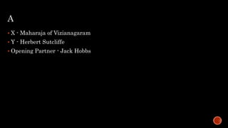A
 X - Maharaja of Vizianagaram
 Y - Herbert Sutcliffe
 Opening Partner - Jack Hobbs
 