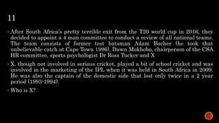 11
 After South Africa’s pretty terrible exit from the T20 world cup in 2016, they
decided to appoint a 4 man committee to conduct a review of all national teams.
The team consists of former test batsman Adam Bacher (he took that
unbelievable catch at Cape Town 1996), Dawn Mokhobo, chairperson of the CSA
HR committee, sports psychologist Dr Ross Tucker and X
 X, though not involved in serious cricket, played a bit of school cricket and was
involved in the marketing of the IPL when it was held in South Africa in 2009.
He was also the captain of the domestic side that lost only twice in a 2 year
period (1993-1994).
 Who is X?
 