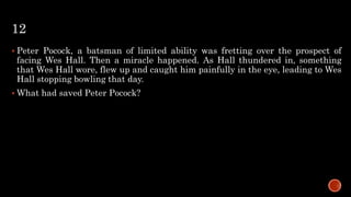 12
 Peter Pocock, a batsman of limited ability was fretting over the prospect of
facing Wes Hall. Then a miracle happened. As Hall thundered in, something
that Wes Hall wore, flew up and caught him painfully in the eye, leading to Wes
Hall stopping bowling that day.
 What had saved Peter Pocock?
 
