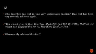 13
 Who described his feat in this very understated fashion? This feat has been
very recently achieved again.
 “Wet wicket. Fourth Test. Won Toss. Made 299. Self 104. RAD [Reg Duff] 50. 1st
wicket 135. England five for 70. Tate [Fred Tate] 1st Test.”
 Who recently achieved this feat?
 