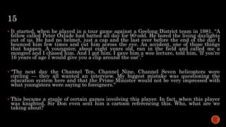 15
 It started, when he played in a tour game against a Geelong District team in 1981. “A
fellow called Peter Oxlade had batted all day for 90-odd. He bored the living daylights
out of us. He had no helmet, just a cap and the last over before the end of the day I
bounced him few times and cut him across the eye. An accident, one of those things
that happen. A youngster, about eight years old, ran in the field and called me a
mongrel and I chased him. And I got him. I gave him a wee lecture, told him, ‘If you’re
16 years of age I would give you a clip around the ear’.“
 “The next day the Channel Ten, Channel Nine, Channel Seven helicopters were
circling — they all wanted an interview. My biggest mistake was questioning the
education system here and that the Prime Minister would not be very impressed with
what youngsters were saying to foreigners."
 This became a staple of certain games involving this player. In fact, when this player
was knighted, Sir Don even sent him a cartoon referencing this. Who, what are we
taking about?
 