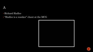 A
 Richard Hadlee
 “Hadlee is a wanker” chant at the MCG
 