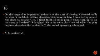 16
 On the verge of an important landmark at the start of the day, X seemed really
nervous. Y on debut, batting alongside him, knowing how X was feeling calmed
him down by saying “Gee, I didn’t think so many people would turn up to see
me score a hundred”. X laughed, felt a lot more clear headed when the play
began and reached the landmark. Y also ended up scoring a hundred.
 X, Y, landmark?
 