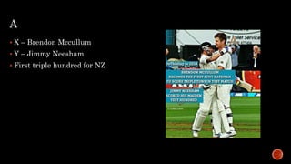 A
 X – Brendon Mccullum
 Y – Jimmy Neesham
 First triple hundred for NZ
 