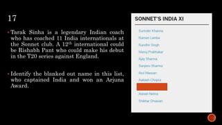 17
 Tarak Sinha is a legendary Indian coach
who has coached 11 India internationals at
the Sonnet club. A 12th international could
be Rishabh Pant who could make his debut
in the T20 series against England.
 Identify the blanked out name in this list,
who captained India and won an Arjuna
Award.
 