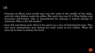 18
 Growing up Brian Lara would tune into the radio in the middle of the night,
with the radio hidden under his pillow. His early hero was X, a West Indian and
Guyanese left-hander, who is remembered for playing a superb innings in
Australia. Who is the left hander?
 Lara did something most often in his career as a way of imitating his hero. This
was more prominently seen during his early years in test cricket. What did
Lara do in order to imitate his hero?
 