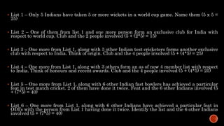  List 1 – Only 5 Indians have taken 5 or more wickets in a world cup game. Name them (5 x 5 =
25)
 List 2 – One of them from list 1 and one more person form an exclusive club for India with
respect to world cup. Club and the 2 people involved (5 + (2*5) = 15)
 List 3 – One more from List 1, along with 3 other Indian test cricketers forms another exclusive
club with respect to India. Think of origin. Club and the 4 people involved (5 + (4*5) = 25)
 List 4 – One more from List 1, along with 3 others form an as of now 4 member list with respect
to India. Think of honours and recent awards. Club and the 4 people involved (5 + (4*5) = 25)
 List 5 – One more from List 1, along with 6 other Indian fast bowlers has achieved a particular
feat in test match cricket. 2 of them have done it twice. Feat and the 6 other Indians involved (5
+ (7*5) = 40)
 List 6 – One more from List 1, along with 6 other Indians have achieved a particular feat in
ODI’s with the person from List 1 having done it twice. Identify the list and the 6 other Indians
involved (5 + (7*5) = 40)
 
