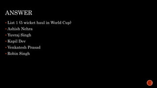 ANSWER
 List 1 (5 wicket haul in World Cup)
 Ashish Nehra
 Yuvraj Singh
 Kapil Dev
 Venkatesh Prasad
 Robin Singh
 