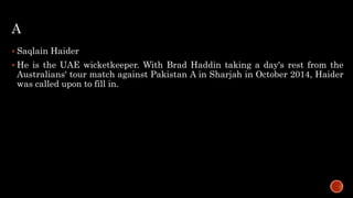 A
 Saqlain Haider
 He is the UAE wicketkeeper. With Brad Haddin taking a day's rest from the
Australians' tour match against Pakistan A in Sharjah in October 2014, Haider
was called upon to fill in.
 