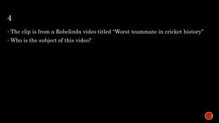 4
 The clip is from a Robelinda video titled “Worst teammate in cricket history”
 Who is the subject of this video?
 