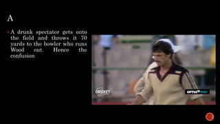 A
 A drunk spectator gets onto
the field and throws it 70
yards to the bowler who runs
Wood out. Hence the
confusion
 