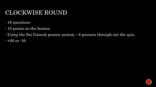 CLOCKWISE ROUND
 18 questions
 10 points on the bounce
 Using the Sai Ganesh pounce system – 8 pounces through out the quiz.
 +20 or -10
 
