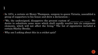 1
 In 1874, a certain sir Henry Thompson, surgeon to queen Victoria, assembled a
group of supporters to his house and drew a declaration –
 "We, the undersigned, disapprove the present custom of _______ ___ ____. We
desire to substitute some more which shall rapidly resolve into its component
elements, which will not affect the living." The list of signatories included a
certain Shirley Brooks.
 Why am I asking about this in a cricket quiz?
 