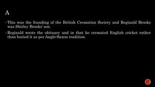 A
 This was the founding of the British Cremation Society and Reginald Brooks
was Shirley Brooks’ son.
 Reginald wrote the obituary and in that he cremated English cricket rather
than buried it as per Anglo-Saxon tradition.
 