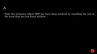 A
 Only two instances where ODI ties have been resolved by awarding the win to
the team that has lost fewer wickets
 