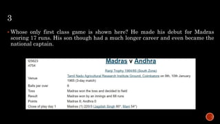3
 Whose only first class game is shown here? He made his debut for Madras
scoring 17 runs. His son though had a much longer career and even became the
national captain.
 