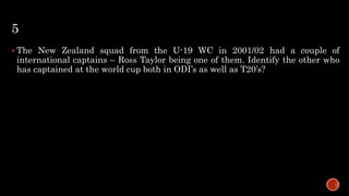 5
 The New Zealand squad from the U-19 WC in 2001/02 had a couple of
international captains – Ross Taylor being one of them. Identify the other who
has captained at the world cup both in ODI’s as well as T20’s?
 