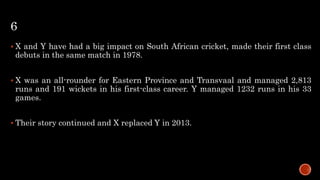6
 X and Y have had a big impact on South African cricket, made their first class
debuts in the same match in 1978.
 X was an all-rounder for Eastern Province and Transvaal and managed 2,813
runs and 191 wickets in his first-class career. Y managed 1232 runs in his 33
games.
 Their story continued and X replaced Y in 2013.
 