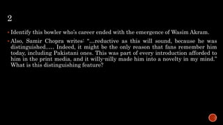 2
 Identify this bowler who’s career ended with the emergence of Wasim Akram.
 Also, Samir Chopra writes: “…reductive as this will sound, because he was
distinguished..… Indeed, it might be the only reason that fans remember him
today, including Pakistani ones. This was part of every introduction afforded to
him in the print media, and it willy-nilly made him into a novelty in my mind.”
What is this distinguishing feature?
 