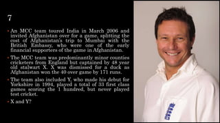 7
 An MCC team toured India in March 2006 and
invited Afghanistan over for a game, splitting the
cost of Afghanistan’s trip to Mumbai with the
British Embassy, who were one of the early
financial supporters of the game in Afghanistan.
 The MCC team was predominantly minor counties
cricketers from England but captained by 48 year
old stalwart X. X was dismissed for a duck as
Afghanistan won the 40 over game by 171 runs.
 The team also included Y, who made his debut for
Yorkshire in 1994, played a total of 33 first class
games scoring the 1 hundred, but never played
test cricket.
 X and Y?
 