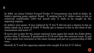 8
 In 2004, an Asian Cricket Council Under 17 tournament was held in India. In
India’s opening game against Nepal - X making his u-17 debut came to bat at
relatively comfortable 110/4 but lasted only 11 balls to be caught by the
opposing captain.
 In India’s next game, X was replaced by Y, but Y did not get a chance to bat as
India raked up a score of 419/3. Y finally got a chance to bat in the final of the
tournament and score 17.
 X never got to play for the junior national team again but made his India debut
earlier than Y, whereas Y graduated to U-19 and then the national team. X and
Y once made test centuries in the same innings and put on a partnership of 280
runs.
 Identify X, Y and the opposing captain who caught X in his U-17 debut
 